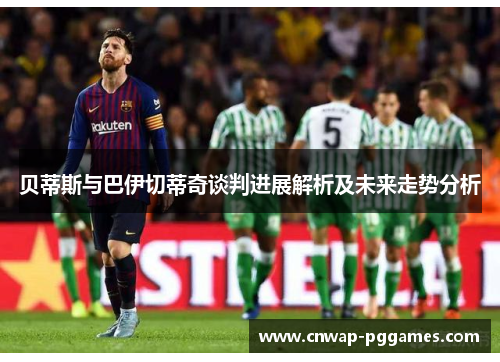 贝蒂斯与巴伊切蒂奇谈判进展解析及未来走势分析