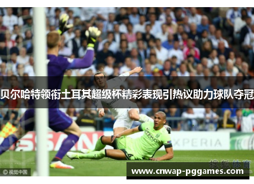 贝尔哈特领衔土耳其超级杯精彩表现引热议助力球队夺冠