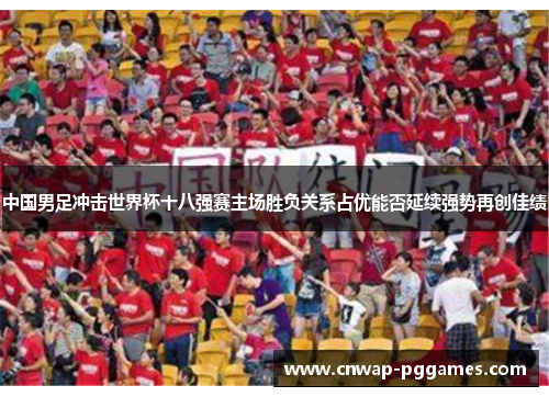 中国男足冲击世界杯十八强赛主场胜负关系占优能否延续强势再创佳绩
