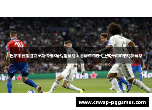 巴尔韦德接过克罗斯传奇8号战袍皇马中场新领袖时代正式开启伯纳乌新篇章